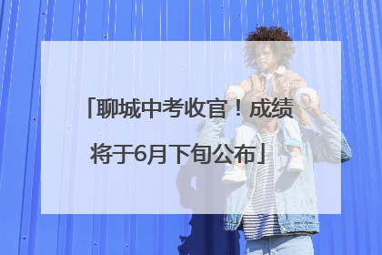 聊城中考收官！成绩将于6月下旬公布