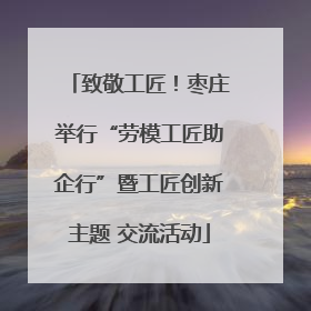 致敬工匠！枣庄举行“劳模工匠助企行”暨工匠创新主题 交流活动