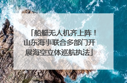 船艇无人机齐上阵！山东海事联合多部门开展海空立体巡航执法