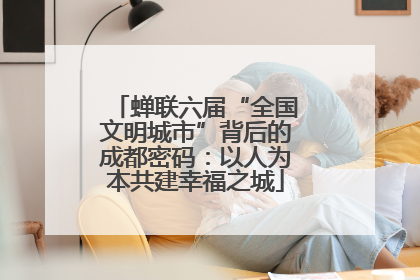 蝉联六届“全国文明城市”背后的成都密码：以人为本共建幸福之城