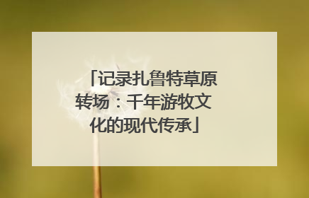 记录扎鲁特草原转场：千年游牧文化的现代传承