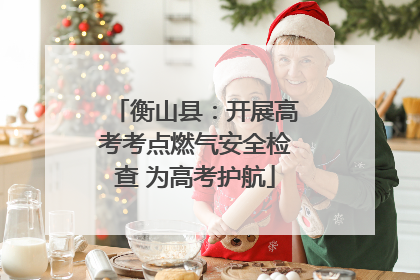 衡山县：开展高考考点燃气安全检查 为高考护航