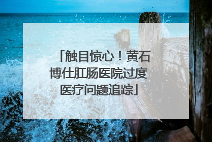 触目惊心！黄石博仕肛肠医院过度医疗问题追踪