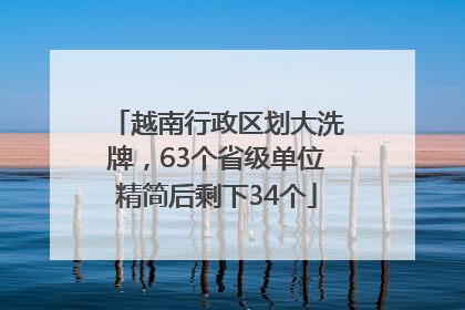 越南行政区划大洗牌，63个省级单位精简后剩下34个