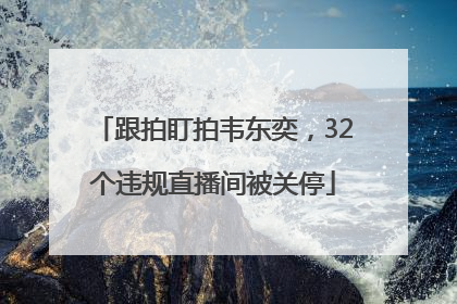 跟拍盯拍韦东奕，32个违规直播间被关停