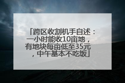 跨区收割机手自述：一小时能收10亩地，有地块每亩低至35元，中午基本不吃饭