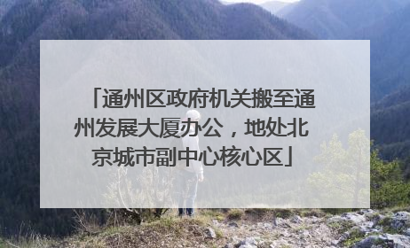 通州区政府机关搬至通州发展大厦办公，地处北京城市副中心核心区