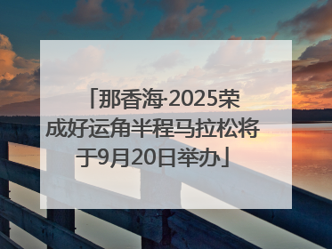 那香海·2025荣成好运角半程马拉松将于9月20日举办