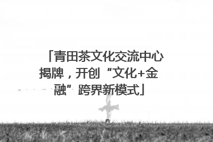 青田茶文化交流中心揭牌，开创“文化+金融”跨界新模式