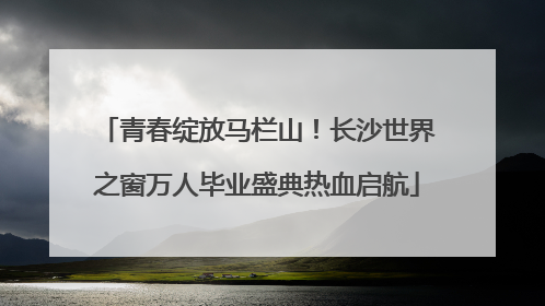 青春绽放马栏山！长沙世界之窗万人毕业盛典热血启航
