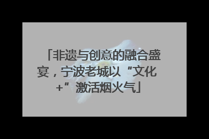 非遗与创意的融合盛宴，宁波老城以“文化+”激活烟火气