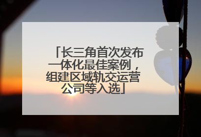长三角首次发布一体化最佳案例，组建区域轨交运营公司等入选
