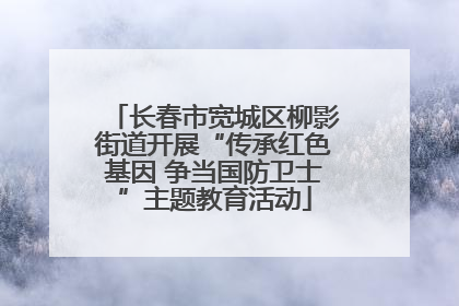 长春市宽城区柳影街道开展“传承红色基因 争当国防卫士”主题教育活动