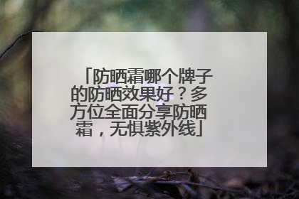 防晒霜哪个牌子的防晒效果好？多方位全面分享防晒霜，无惧紫外线