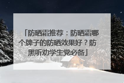 防晒霜推荐：防晒霜哪个牌子的防晒效果好？防黑听劝学生党必备