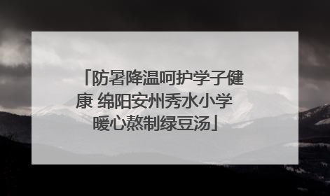 防暑降温呵护学子健康 绵阳安州秀水小学暖心熬制绿豆汤