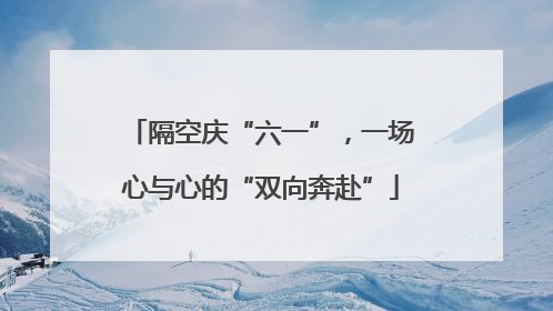 隔空庆“六一”，一场心与心的“双向奔赴”
