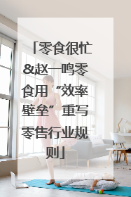 零食很忙&赵一鸣零食用“效率壁垒”重写零售行业规则