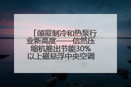 颠覆制冷和热泵行业新高度——信然压缩机推出节能30%以上磁悬浮中央空调和磁悬浮热泵