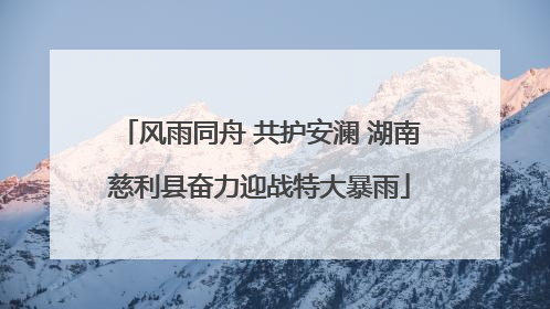 风雨同舟 共护安澜 湖南慈利县奋力迎战特大暴雨