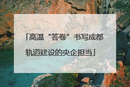 高温“答卷”书写成都轨道建设的央企担当