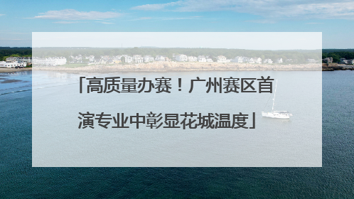 高质量办赛！广州赛区首演专业中彰显花城温度
