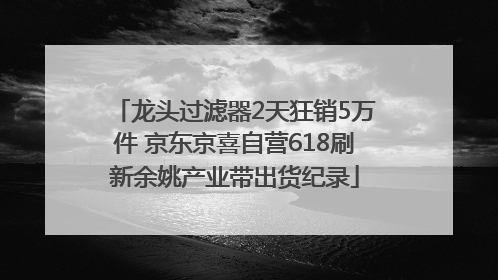 龙头过滤器2天狂销5万件 京东京喜自营618刷新余姚产业带出货纪录