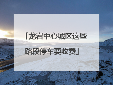 龙岩中心城区这些路段停车要收费