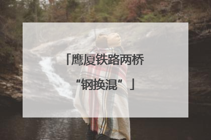 鹰厦铁路两桥“钢换混”