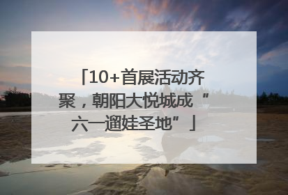 10+首展活动齐聚，朝阳大悦城成“六一遛娃圣地”