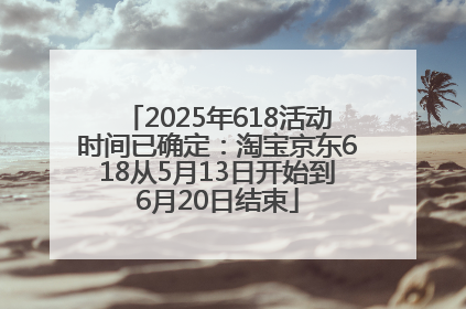 2025年618活动时间已确定：淘宝京东618从5月13日开始到6月20日结束