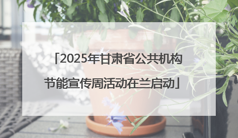 2025年甘肃省公共机构节能宣传周活动在兰启动