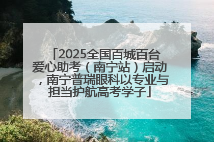 2025全国百城百台爱心助考（南宁站）启动，南宁普瑞眼科以专业与担当护航高考学子