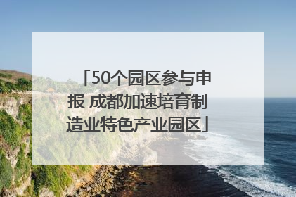 50个园区参与申报 成都加速培育制造业特色产业园区