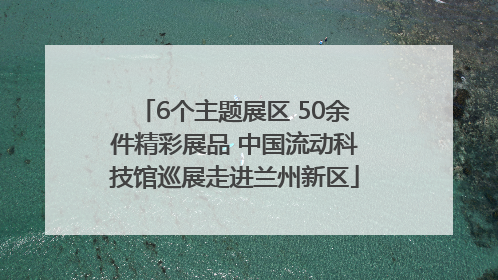 6个主题展区 50余件精彩展品 中国流动科技馆巡展走进兰州新区