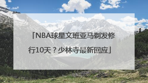 NBA球星文班亚马剃发修行10天？少林寺最新回应